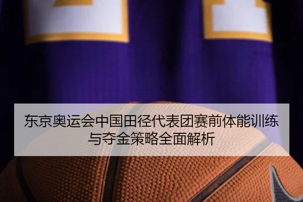 东京奥运会中国田径代表团赛前体能训练与夺金策略全面解析